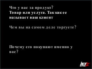 Что у вас за продукт? Товар или услуга. Так как ее называет ваш клиент  Чем вы на самом деле торгуете?  То в чем состоит смысл вашего продукта, с т.з. клиента Почему его покупают именно у вас?  Ответ на вопрос, чем вы лучше всех, или на вопрос, что заставляет сделать выбор в пользу вас 