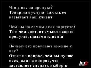 Что у вас за продукт? Товар или услуга. Так как ее называет ваш клиент  Чем вы на самом деле торгуете ?  То в чем состоит смысл вашего продукта, глазами клиента Почему его покупают именно у вас ?   Ответ на вопрос, чем вы лучше всех, или на вопрос, что заставляет сделать выбор в пользу вас 