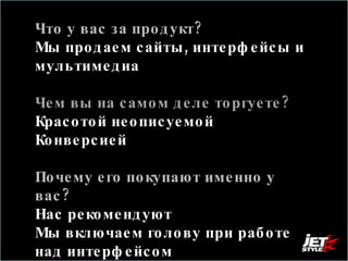 Что у вас за продукт? Мы продаем сайты, интерфейсы и мультимедиа Чем вы на самом деле торгуете?  Красотой неописуемой Конверсией Почему его покупают именно у вас?  Нас рекомендуют  Мы включаем голову при работе над интерфейсом 