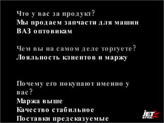 Что у вас за продукт? Мы продаем запчасти для машин ВАЗ оптовикам Чем вы на самом деле торгуете?  Лояльность клиентов и маржу Почему его покупают именно у вас?  Маржа выше  Качество стабильное Поставки предсказуемые 