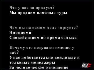 Что у вас за продукт? Мы продаем пляжные туры  Чем вы на самом деле торгуете?  Эмоциями  Спокойствием во время отдыха  Почему его покупают именно у вас?  У нас действительно вежливые и толковые менеджеры За человеческое отношение 