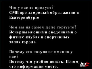 Что у вас за продукт? СМИ про здоровый образ жизни в Екатеринбурге Чем вы на самом деле торгуете?  Исчерпывающими сведениями о фитнес-клубах и спортивных залах города Почему его покупают именно у вас?  Потому что удобно искать. Потому что информации много.  