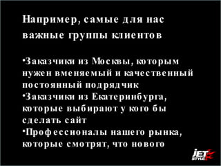 Например, самые для нас важные группы клиентов   Заказчики из Москвы, которым нужен вменяемый и качественный постоянный подрядчик Заказчики из Екатеринбурга, которые выбирают у кого бы сделать сайт  Профессионалы нашего рынка, которые смотрят, что нового 