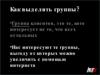 Как выделять группы?  Группа  клиентов, это те, кого интересует не то, что всех остальных Нас интересуют те группы, выгоду от которых можно увеличить с помощью интернета 