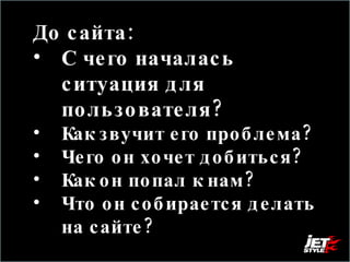 До сайта:  С чего началась ситуация для пользователя?  Как звучит его проблема?  Чего он хочет добиться?  Как он попал к нам?  Что он собирается делать на сайте? 