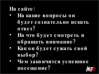 На сайте:  На какие вопросы он будет сознательно искать ответ?  На что будет смотреть и обращать внимание?  Как он будет сужать свой выбор? Чем закончится успешное посещение?  