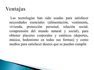     Las tecnologías han sido usadas para satisfacer necesidades esenciales (alimentación, vestimenta, vivienda, protección personal, relación social, comprensión del mundo natural y social), para obtener placeres corporales y estéticos (deportes, música, hedonismo en todas sus formas) y como medios para satisfacer deseos que se puedan cumplir.Ventajas