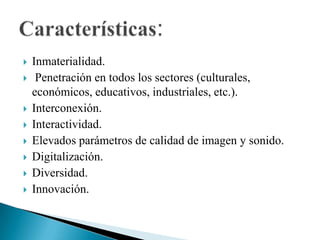 Inmaterialidad.Penetración en todos los sectores (culturales, económicos, educativos, industriales, etc.).Interconexión.Interactividad.Elevados parámetros de calidad de imagen y sonido.Digitalización.Diversidad.Innovación.Características: