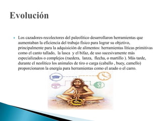 Los cazadores-recolectores del paleolítico desarrollaron herramientas que aumentaban la eficiencia del trabajo físico para lograr su objetivo, principalmente para la adquisición de alimentos: herramientas líticas primitivas como el canto tallado,  la lasca  y el bifaz, de uso sucesivamente más especializados o complejos (raedera,  lanza,  flecha, o martillo ). Más tarde, durante el neolítico los animales de tiro o carga (caballo , buey, camello) proporcionaron la energía para herramientas como el arado o el carro. Evolución
