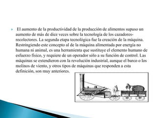  El aumento de la productividad de la producción de alimentos supuso un aumento de más de diez veces sobre la tecnología de los cazadores-recolectores. La segunda etapa tecnológica fue la creación de la máquina. Restringiendo este concepto al de la máquina alimentada por energía no humana ni animal, es una herramienta que sustituye el elemento humano de esfuerzo físico, y requiere de un operador sólo a su función de control. Las máquinas se extendieron con la revolución industrial, aunque el barco o los molinos de viento, y otros tipos de máquinas que responden a esta definición, son muy anteriores.
