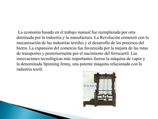 La economía basada en el trabajo manual fue reemplazada por otra dominada por la industria y la manufactura. La Revolución comenzó con la mecanización de las industrias textiles y el desarrollo de los procesos del hierro. La expansión del comercio fue favorecida por la mejora de las rutas de transportes y posteriormente por el nacimiento del ferrocarril. Las innovaciones tecnológicas más importantes fueron la máquina de vapor y la denominada Spinning Jenny, una potente máquina relacionada con la industria textil. 