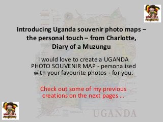 Introducing Uganda souvenir photo maps –
the personal touch – from Charlotte,
Diary of a Muzungu
I would love to create a UGANDA
PHOTO SOUVENIR MAP - personalised
with your favourite photos - for you.
Check out some of my previous
creations on the next pages …
 