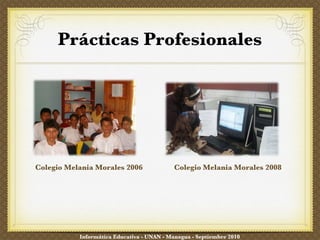 Prácticas Profesionales Colegio Melania Morales 2006 Colegio Melania Morales 2008 Informática Educativa - UNAN - Managua - Septiembre 2010 