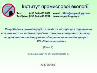 Розроблення рекомендацій з шляхів та методів для підвищення
ефективності та надійності роботи і зниження шкідливого впливу
на довкілля теплогенеруючим обладнанням теплових джерел
КП «Теплоенергетик»
(Етап 1)
Згідно Договору № 967 від 22.06.2017 р.
Київ, 2018 р.
Інститут промислової екології
Тел.: (+38 044) 453 2862
Тел/факс: (+38 044) 456 9262
e-mail: office@engecology.com
www.engecology.com
 