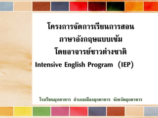 โครงการจัดการเรียนการสอน 
ภาษาอังกฤษแบบเข้ม 
โดยอาจารย์ชาวต่างชาติ 
Intensive English Program (IEP) 
โรงเรียนมุกดาหาร อาเภอเมืองมุกดาหาร จังหวัดมุกดาหาร 
 