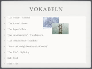 VOKABELN
“Das Wetter” - Weather

“Der Schnee” - Snow

“Der Regen” - Rain

“Der Gewittersturm” - Thunderstorm

“Der Sonnenschein” - Sunshine

“Bewölkt(Cloudy); Das Gewölkt(Clouds)”

“Der Blitz” - Lightning

Kalt - Cold

Heiß = Hot
 
