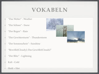 VOKABELN
“Das Wetter” - Weather

“Der Schnee” - Snow

“Der Regen” - Rain

“Der Gewittersturm” - Thunderstorm

“Der Sonnenschein” - Sunshine

“Bewölkt(Cloudy); Das Gewölkt(Clouds)”

“Der Blitz” - Lightning

Kalt - Cold

Heiß = Hot
 