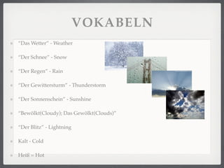 VOKABELN
“Das Wetter” - Weather

“Der Schnee” - Snow

“Der Regen” - Rain

“Der Gewittersturm” - Thunderstorm

“Der Sonnenschein” - Sunshine

“Bewölkt(Cloudy); Das Gewölkt(Clouds)”

“Der Blitz” - Lightning

Kalt - Cold

Heiß = Hot
 