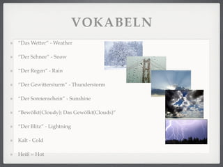 VOKABELN
“Das Wetter” - Weather

“Der Schnee” - Snow

“Der Regen” - Rain

“Der Gewittersturm” - Thunderstorm

“Der Sonnenschein” - Sunshine

“Bewölkt(Cloudy); Das Gewölkt(Clouds)”

“Der Blitz” - Lightning

Kalt - Cold

Heiß = Hot
 