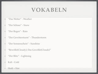 VOKABELN
“Das Wetter” - Weather

“Der Schnee” - Snow

“Der Regen” - Rain

“Der Gewittersturm” - Thunderstorm

“Der Sonnenschein” - Sunshine

“Bewölkt(Cloudy); Das Gewölkt(Clouds)”

“Der Blitz” - Lightning

Kalt - Cold

Heiß = Hot
 