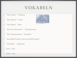 VOKABELN
“Das Wetter” - Weather

“Der Schnee” - Snow

“Der Regen” - Rain

“Der Gewittersturm” - Thunderstorm

“Der Sonnenschein” - Sunshine

“Bewölkt(Cloudy); Das Gewölkt(Clouds)”

“Der Blitz” - Lightning

Kalt - Cold

Heiß = Hot
 