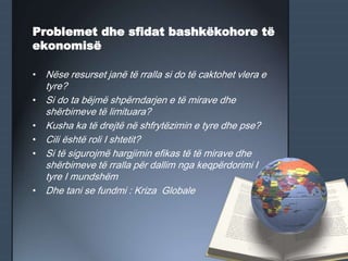 Problemet dhe sfidat bashkëkohore të
ekonomisë
• Nëse resurset janë të rralla si do të caktohet vlera e
tyre?
• Si do ta bëjmë shpërndarjen e të mirave dhe
shërbimeve të limituara?
• Kusha ka të drejtë në shfrytëzimin e tyre dhe pse?
• Cili është roli I shtetit?
• Si të sigurojmë hargjimin efikas të të mirave dhe
shërbimeve të rralla për dallim nga keqpërdorimi I
tyre I mundshëm
• Dhe tani se fundmi : Kriza Globale
 