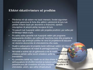 Efektet shkatërrimtare në prodhim
• Përderisa në një sistem me bazë interesin, fondet sigurohen
kundrejt garancive të forta dhe qëllimi i përdorimit të tyre nuk
përbën kriterin bazë për akordimin e financimit, njerëzit
inkurajohen të jetojnë përtej nevojave të tyre.
• Të pasurit nuk huazojnë vetëm për projekte prodhimi ,por edhe për
të kënaqur tekat e tyre.
• Po ashtu edhe qeveritë nuk huazojnë vetëm për programe
transparente zhvillimi, por edhe për harxhime luksi dhe projekte të
motivuara nga ambicjet politike në vend të projekteve të bazuara
në vlersime ekonomike të shëndetshme dhe reale.
• Huatë e pabazuara në projekte kanë ndihmuar vetëm në rritjen e
borxheve shtetërore në masë të paimagjinueshme.
• Në kohët e sotme një zë gjithmonë e më të madh në buxhetet e
shteteve përbën edhe borxhi shtetëror qoftë ky i jashtëm apo i
brendshëm.
• Ky paradoks është aq i madh sa në disa shtete të varfra apo të
ashtuquajtura në zhvillim borxhet ja kalojnë edhe shumave të
parashikuara për investime në fusha imediate dhe jetike si në
shëndetësi ,arsim, apo edhe infrastrukturë.
 