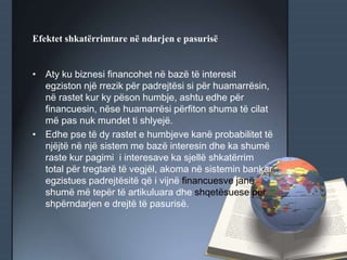 Efektet shkatërrimtare në ndarjen e pasurisë
• Aty ku biznesi financohet në bazë të interesit
egziston një rrezik për padrejtësi si për huamarrësin,
në rastet kur ky pëson humbje, ashtu edhe për
financuesin, nëse huamarrësi përfiton shuma të cilat
më pas nuk mundet ti shlyejë.
• Edhe pse të dy rastet e humbjeve kanë probabilitet të
njëjtë në një sistem me bazë interesin dhe ka shumë
raste kur pagimi i interesave ka sjellë shkatërrim
total për tregtarë të vegjël, akoma në sistemin bankar
egzistues padrejtësitë që i vijnë financuesve janë
shumë më tepër të artikuluara dhe shqetësuese për
shpërndarjen e drejtë të pasurisë.
 