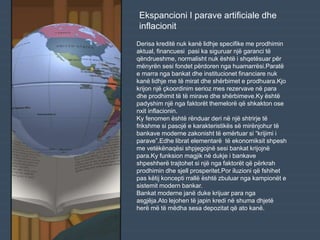 Derisa kreditë nuk kanë lidhje specifike me prodhimin
aktual, financuesi pasi ka siguruar një garanci të
qëndrueshme, normalisht nuk është i shqetësuar për
mënyrën sesi fondet përdoren nga huamarrësi.Paratë
e marra nga bankat dhe institucionet financiare nuk
kanë lidhje me të mirat dhe shërbimet e prodhuara.Kjo
krijon një çkoordinim serioz mes rezervave në para
dhe prodhimit të të mirave dhe shërbimeve.Ky është
padyshim një nga faktorët themelorë që shkakton ose
nxit inflacionin.
Ky fenomen është rënduar deri në një shtrirje të
frikshme si pasojë e karakteristikës së mirënjohur të
bankave moderne zakonisht të emërtuar si “krijimi i
parave”.Edhe librat elementarë të ekonomiksit shpesh
me vetëkënaqësi shpjegojnë sesi bankat krijojnë
para.Ky funksion magjik në dukje i bankave
shpeshherë trajtohet si një nga faktorët që përkrah
prodhimin dhe sjell prosperitet.Por iluzioni që fshihet
pas këtij koncepti rrallë është zbuluar nga kampionët e
sistemit modern bankar.
Bankat moderne janë duke krijuar para nga
asgjëja.Ato lejohen të japin kredi në shuma dhjetë
herë më të mëdha sesa depozitat që ato kanë.
Ekspancioni I parave artificiale dhe
inflacionit
 