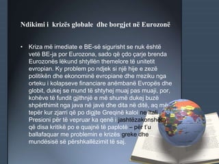 Ndikimi i krizës globale dhe borgjet në Eurozonë
• Kriza më imediate e BE-së sigurisht se nuk është
vetë BE-ja por Eurozona, sado që çdo çarje brenda
Eurozonës lëkund shtyllën themelore të unitetit
evropian. Ky problem po ndjek si një hije e zezë
politikën dhe ekonominë evropiane dhe rreziku nga
orteku i kolapseve financiare anëmbanë Evropës dhe
globit, dukej se mund të shtyhej muaj pas muaji, por,
kohëve të fundit gjithnjë e më shumë dukej buzë
shpërthimit nga java në javë dhe dita në ditë, aq më
tepër kur zjarri që po digjte Greqinë kaloi ne Itali.
Presioni për të vepruar ka qenë i jashtëzakonshëm,
që disa kritikë po e quajnë të paplotë – për t’u
ballafaquar me problemin e krizës greke dhe
mundësisë së përshkallëzimit të saj.
 