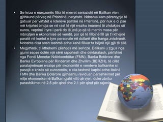 • Se kriza e eurozonës filloi të merret seriozisht në Ballkan vlen
gjithkund përveç në Prishtinë, natyrisht. Ndoshta kam përshtypje të
gabuar për virtytet e liderëve politikë në Prishtinë, por nuk e di pse
më krijohet bindja se në rast të një rreziku imanent të zhdukjes së
euros, veprimi i tyre i parë do të jetë jo që të marrin masa për
mbrojtjen e ekonomisë së vendit, por që të fillojnë fill që t’i kthejnë
paratë në kontot e tyre personale në dollarë dhe franga zvicëranë.
Ndoshta disa sosh tashmë edhe kanë filluar ta bëjnë një gjë të tillë.
• Megjithatë, t’i kthehemi çështjes më serioze. Ballkani u zgjua nga
gjumi sepse dolën një sërë raportesh dhe deklaratash, përfshirë
nga Fondi Monetar Ndërkombëtar (FMN), Banka Botërore dhe
Banka Evropiane për Rindërtim dhe Zhvillim (BERZH), të cilët
paralajmëruan rreziqe për ekonomitë e vendeve ballkanike si
pasojë e krizës së eurozonës, e cila tashmë kaploi edhe Italinë
FMN dhe Banka Botërore gjithashtu reviduan parashikimet për
rritje ekonomike në Ballkan gjatë vitit që vjen, duke zbritur
parashikimet në 2,5 për qind dhe 2,1 për qind për rajonin.
 