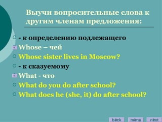 Выучи вопросительные слова к другим членам предложения: - к определению подлежащего Whose –  чей Whose sister lives in Moscow? -  к сказуемому What -  что What do you do after school? What does he (she, it) do after school? back menu next 