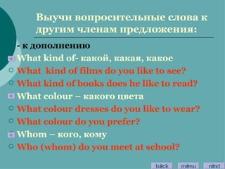 Выучи вопросительные слова к другим членам предложения: - к дополнению What kind of - какой, какая, какое What  kind of films do you like to see? What kind of books does he like to read? What colour –  какого цвета What colour dresses do you like to wear? What colour do you prefer? Whom –  кого ,  кому Who (whom) do you meet at school? back menu next 