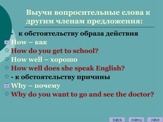 Выучи вопросительные слова к другим членам предложения: -  к обстоятельству образа действия How –  как How do you get to school? How well –  хорошо How well does she speak English? -  к обстоятельству причины Why –  почему Why do you want to go and see the doctor? back menu next 