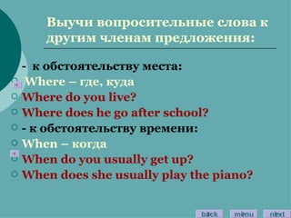 Выучи вопросительные слова к другим членам предложения: -  к обстоятельству места: Where –  где, куда Where do you live? Where does he go after school? -  к обстоятельству времени: When –  когда When do you usually get up? When does she usually play the piano? back menu next 
