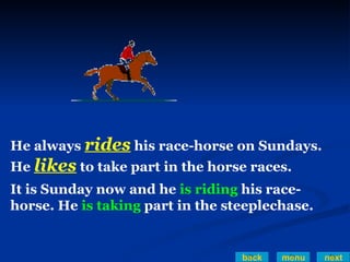 back menu next He always  rides   his race-horse on Sundays.  He  likes   to take part in the horse races. It is Sunday now and he  is riding  his race-horse. He  is taking  part in the steeplechase.   