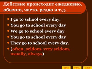Действие происходит ежедневно, обычно, часто, редко и т.д . I go to school every day. You go to school every day We go to school every day You go to school every day They go to school every day. ( often, seldom, very seldom, usually, always ) back menu next 