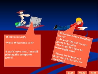 It leaves at 4:15. Why? What time is it? I can’t leave now. I’m still playing the computer game! -  What time does the plane leave? - At 4:15? Oh no! We are going to be late! It is 3:45! We have to leave right now! - Please try to hurry! I don’t want to be late for the plane! back menu next 