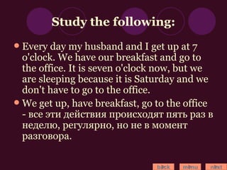 Study the following: Every day my husband and I get up at 7 o'clock. We have our breakfast and go to the office. It is seven o'clock now, but we are sleeping because it is Saturday and we don't have to go to the office. We get up, have breakfast, go to the office - все эти действия происходят пять раз в неделю, регулярно, но не в момент разговора. back menu next 