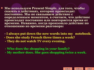 Мы используем Present Simple, для того, чтобы сказать о действиях, которые происходят постоянно. Мы не связываем действие с определенным моментом, а считаем, что действие происходит постоянно или повторяется время от времени. Неважно, когда произошло действие по отношению ко времени разговора: -  I always put down the new words into my  notebook. - Does she study French three times a week? - They do not watch TV every evening. - Who does the shopping in your family? - My mother does. She goes shopping twice a week. back menu next 