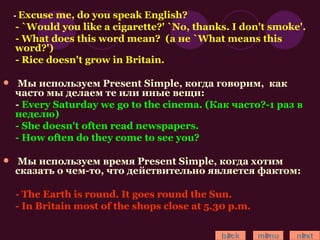 -  Excuse me, do you speak English? - `Would you like a cigarette?' `No, thanks. I don't smoke'. - What does this word mean?  (а не `What means this word?') - Rice doesn't grow in Britain. Мы используем  Present Simple , когда говорим,  как часто мы делаем те или иные вещи: -  Every Saturday we go to the cinema. (Как часто?-1 раз в неделю) - She doesn't often read newspapers. - How often do they come to see you? Мы используем время  P resent  Simple , когда хотим сказать о чем-то, что действительно является фактом: - The Earth is round. It goes round the Sun. - In Britain most of the shops close at 5.30 p.m. back menu next 