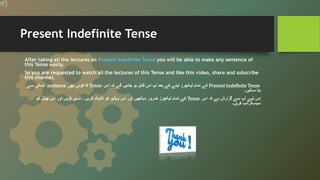 Present Indefinite Tense
After taking all the lectures on Present Indefinite Tense you will be able to make any sentence of
this Tense easily.
So you are requested to watch all the lectures of this Tense and like this video, share and subscribe
this channel.
Present Indefinite Tense
‫اس‬ ‫کہ‬ ‫گے‬ ‫جائیں‬ ‫ہو‬ ‫قابل‬ ‫اس‬ ‫آپ‬ ‫بعد‬ ‫کے‬ ‫لینے‬ ‫لیکچرز‬ ‫تمام‬ ‫کے‬
Tense
‫بھی‬ ‫کوئی‬ ‫کا‬
sentence
‫سے‬ ‫آسانی‬
‫سکیں۔‬ ‫بنا‬
‫اس‬ ‫کہ‬ ‫ہے‬ ‫گزارش‬ ‫سے‬ ‫آپ‬ ‫لیے‬ ‫اس‬
Tense
‫کو‬ ‫چینل‬ ‫اس‬ ‫اور‬ ‫کریں‬ ‫شئیر‬ ، ‫کریں‬ ‫الئیک‬ ‫کو‬ ‫ویڈیو‬ ‫اس‬ ‫اور‬ ‫دیکھیں‬ ‫ضرور‬ ‫لیکچرز‬ ‫تمام‬ ‫کے‬
‫کریں۔‬ ‫سبسکرائب‬
 