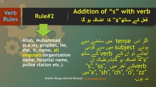 Allah, Muhammad
(s.a.w), prophet, He,
she, it, name, all
singulars (organization
name, hospital name,
police station etc.)
‫اگر‬
‫اس‬
tense
‫میں‬
‫سامنے‬
‫دیے‬
‫ہوئے‬
subject
‫میں‬
‫سے‬
‫کوئی‬
‫آجائے‬
‫تو‬
‫ان‬
‫کے‬
verb
‫کے‬
‫ساتھ‬
“s”
‫کا‬
‫اضافہ‬
‫ہو‬
‫گابشرطیکہ‬
‫ان‬
verb
‫کے‬
‫آخر‬
‫میں‬
“s”, “ss”,
“x”, “sh”, “ch”, “o”, “zz”
‫میں‬
‫نہ‬
‫ہوں۔‬
Verb
Rules
Shaikh Waqas Ahmed Behzad Prin.waqas@gmail.com
‫فعل‬
‫کے‬
‫ساتھ‬
"
s
"
‫کا‬
‫اضافہ‬
‫ہو‬
‫گا‬
Rule#2
Addition of “s” with verb
 