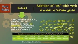 Allah, Muhammad (s.a.w),
prophet, Darood,
He, she, it, name, all
singulars (organization
name, hospital name,
police station etc.)
‫اگر‬
‫اس‬
tense
‫میں‬
‫سامنے‬
‫دیے‬
‫ہوئے‬
subject
‫میں‬
‫سے‬
‫کوئی‬
‫آجائے‬
‫اور‬
verb
‫کے‬
‫آخر‬
‫میں‬
“s”,
“ss”, “x”, “sh”, “ch”, “o”, “zz”
‫کا‬
‫اضافہ‬
‫ہو‬
‫تو‬
verb
‫کے‬
‫ساتھ‬
es
‫کا‬
‫اضافہ‬
‫ہو‬
‫گا۔‬
Verb
Rules
Shaikh Waqas Ahmed Behzad Prin.waqas@gmail.com
‫فعل‬
‫کے‬
‫ساتھ‬
“
es
"
‫کا‬
‫اضافہ‬
‫ہو‬
‫گا‬
Rule#3
Addition of “es” with verb
Examples of verbs end with “s”, “ss”, “x”, “ch”, “sh”, “o”, “zz”
VERB Go express Mix Focus Wash Buzz Witch
“es” ADDITION Goes expresses Mixes Focuses Washes Buzzes Witches
 