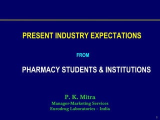 1
PRESENT INDUSTRY EXPECTATIONS
FROM
PHARMACY STUDENTS & INSTITUTIONS
P. K. Mitra
Manager-Marketing Services
Eurodrug Laboratories – India
 