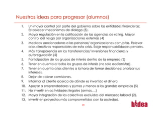 1.     Un mayor control por parte del gobierno sobre las entidades financieras;
       Establecer mecanismos de dialogo (5).
2.     Mayor regulación en la calificación de las agencias de rating. Mayor
       control del riesgo por organizaciones externas (4)
3.     Medidas sancionadoras a las personas/ organizaciones corruptas. Relevar
       a los directivos responsables de esta crisis. Exigir responsabilidades penales.
4.     Más transparencia en las transferencias/ inversiones financieras y
       autoregulación (5)
5.     Participación de los grupos de interés dentro de la empresa (2)
6.     Tener en cuenta a todos los grupos de interés (no solo accionistas).
7.     Tener en cuenta a los clientes a la hora de tomar decisiones; priorizar sus
       intereses.
8.     Dejar de cobrar comisiones.
9.     Informar al cliente acerca de dónde es invertido el dinero
10.    Apoyar a emprendedores y pymes y menos a las grandes empresas (5)
11.    No invertir en actividades ilegales (armas,…)
12.    Mayor integración de los colectivos excluidos del mercado laboral (2).
13.    Invertir en proyectos más comprometidos con la sociedad.
                                           21
 