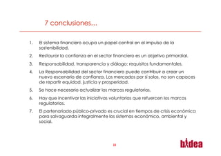 1.    El sistema financiero ocupa un papel central en el impulso de la
      sostenibilidad.
2.    Restaurar la confianza en el sector financiero es un objetivo primordial.
3.    Responsabilidad, transparencia y diálogo: requisitos fundamentales.
4.    La Responsabilidad del sector financiero puede contribuir a crear un
      nuevo escenario de confianza. Los mercados por sí solos, no son capaces
      de repartir equidad, justicia y prosperidad.
5.    Se hace necesario actualizar los marcos regulatorios.
6.    Hay que incentivar las iniciativas voluntarias que refuercen los marcos
      regulatorios.
7.    El partenariado público-privado es crucial en tiempos de crisis económica
      para salvaguarda integralmente los sistemas económico, ambiental y
      social.




                                          23
 