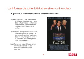 El gran reto es restaurar la confianza en el sector financiero.


La irresponsabilidad de unos pocos,
       la falta de transparencia y una
       débil estructura de control han
       propiciado la crisis actual y la
       perdida de confianza en el
       sector.

Con la crisis la responsabilidad social
     de las empresas en general, y
     del sector financiero particular,
     deja de ser una opción ética y
     se convierte en una exigencia
     para la supervivencia.

Los informes de sostenibilidad son un
      elemento esencial en los
      procesos de rendición de
      cuentas.


                                          3
 