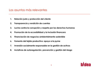 1.    Relación justa y protección del cliente

2.    Transparencia y rendición de cuentas

3.    Lucha contra la corrupción y respeto por los derechos humanos

4.    Promoción de la accesibilidad y la inclusión financera

5.    Financiación de negocios ambientalmente sostenible

6.    Fomento del tejido productivo: apoyo a la pyme

7.    Inversión socialmente responsable en la gestión de activos

8.    Inciativas de autoregulación, prevención y gestión del riesgo




                                                6
 