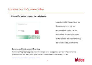 1 Relación justa y protección del cliente.


                                                       La educación financiera se

                                                       sitúa como una de las

                                                       responsabilidades de las

                                                       entidades financieras para

                                                       evitar casos de indefensión y

                                                       de sobreendeudamiento.


 European Stock Market Training
 Herramienta práctica para ayudar a los jóvenes europeos a entender la economía
 y el mercado. En 2007 participaron cerca de 1500 estudiantes españoles.
 www.stockmarket-training.com
                                             7
 